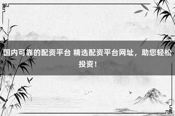 国内可靠的配资平台 精选配资平台网址，助您轻松投资！