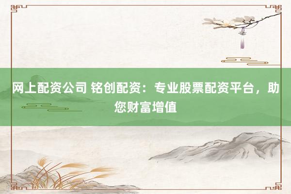 网上配资公司 铭创配资：专业股票配资平台，助您财富增值