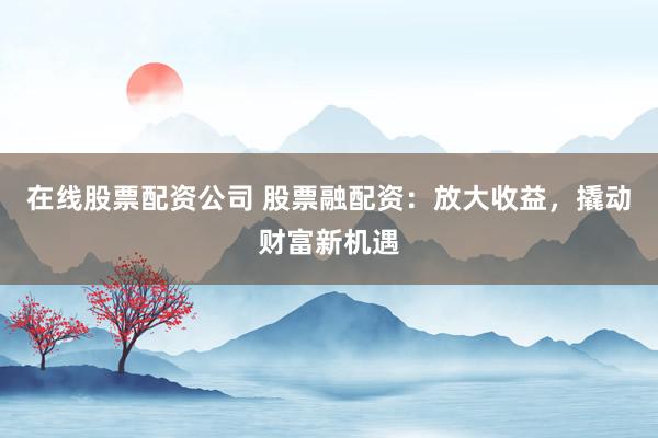 在线股票配资公司 股票融配资：放大收益，撬动财富新机遇