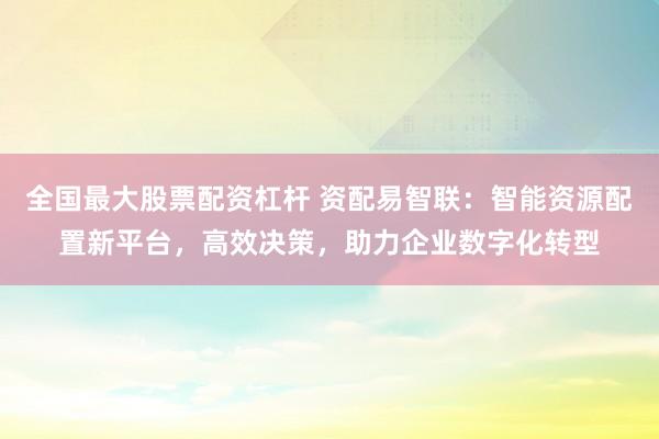 全国最大股票配资杠杆 资配易智联：智能资源配置新平台，高效决策，助力企业数字化转型