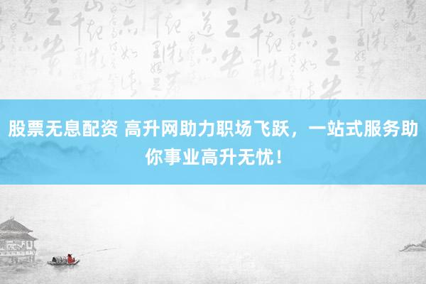 股票无息配资 高升网助力职场飞跃，一站式服务助你事业高升无忧！