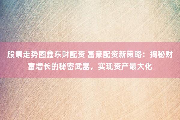 股票走势图鑫东财配资 富豪配资新策略：揭秘财富增长的秘密武器，实现资产最大化