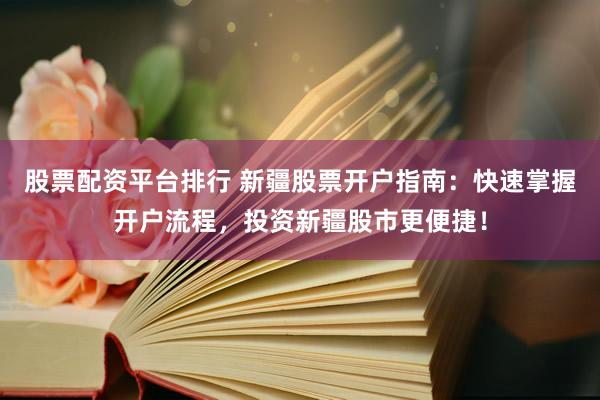 股票配资平台排行 新疆股票开户指南：快速掌握开户流程，投资新疆股市更便捷！