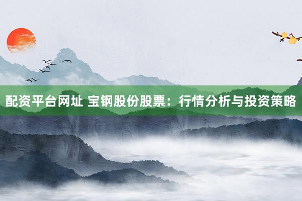 配资平台网址 宝钢股份股票：行情分析与投资策略