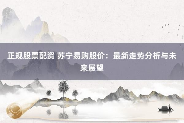 正规股票配资 苏宁易购股价：最新走势分析与未来展望