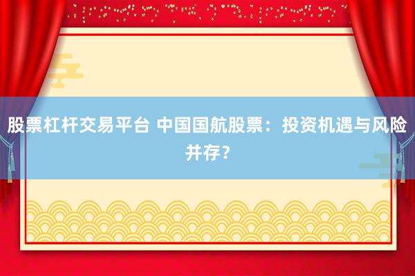 股票杠杆交易平台 中国国航股票：投资机遇与风险并存？