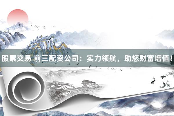 股票交易 前三配资公司：实力领航，助您财富增值！