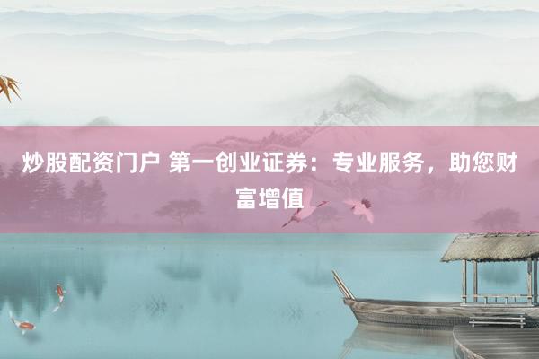 炒股配资门户 第一创业证券：专业服务，助您财富增值