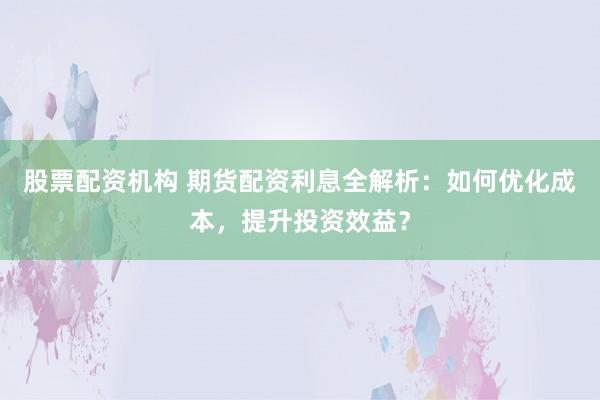 股票配资机构 期货配资利息全解析：如何优化成本，提升投资效益？