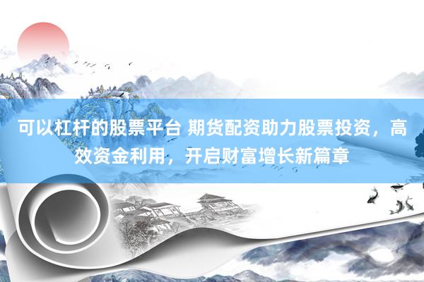 可以杠杆的股票平台 期货配资助力股票投资，高效资金利用，开启财富增长新篇章
