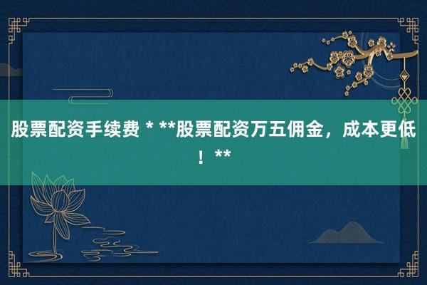 股票配资手续费 * **股票配资万五佣金，成本更低！**
