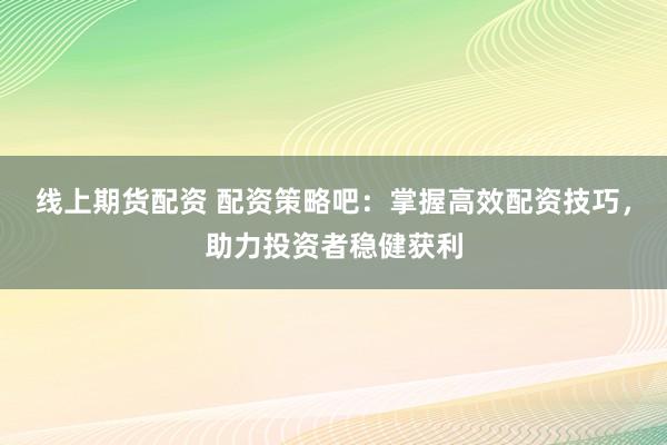 线上期货配资 配资策略吧：掌握高效配资技巧，助力投资者稳健获利