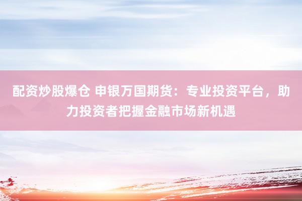 配资炒股爆仓 申银万国期货：专业投资平台，助力投资者把握金融市场新机遇