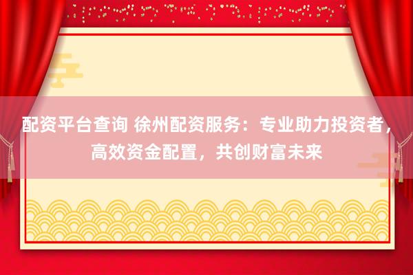 配资平台查询 徐州配资服务：专业助力投资者，高效资金配置，共创财富未来