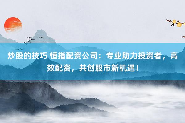炒股的技巧 恒指配资公司：专业助力投资者，高效配资，共创股市新机遇！