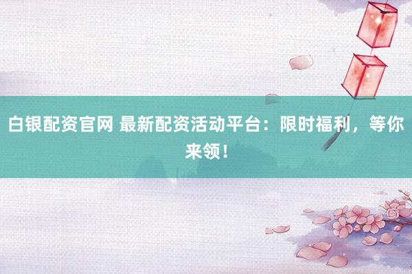 白银配资官网 最新配资活动平台：限时福利，等你来领！