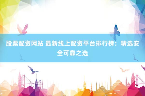 股票配资网站 最新线上配资平台排行榜：精选安全可靠之选