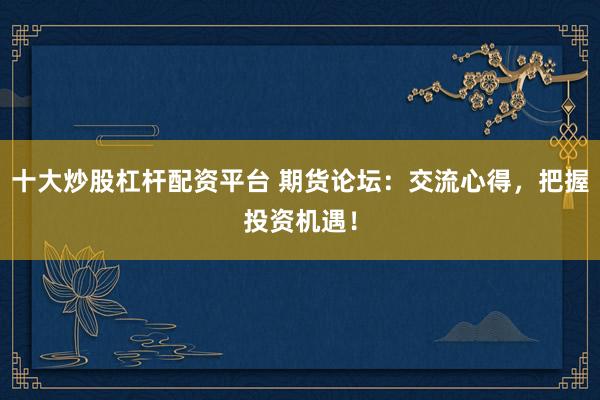 十大炒股杠杆配资平台 期货论坛：交流心得，把握投资机遇！
