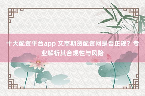 十大配资平台app 文商期货配资网是否正规？专业解析其合规性与风险