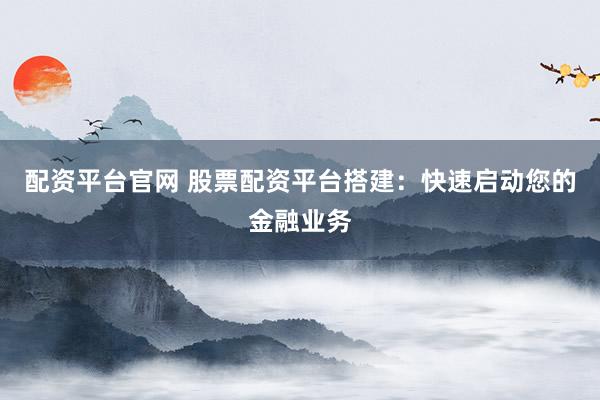 配资平台官网 股票配资平台搭建：快速启动您的金融业务