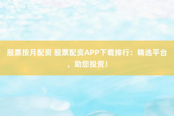 股票按月配资 股票配资APP下载排行：精选平台，助您投资！