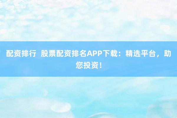 配资排行  股票配资排名APP下载：精选平台，助您投资！