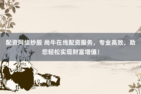 配资网络炒股 尚牛在线配资服务，专业高效，助您轻松实现财富增值！