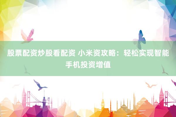 股票配资炒股看配资 小米资攻略：轻松实现智能手机投资增值