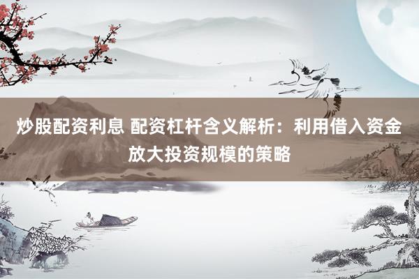 炒股配资利息 配资杠杆含义解析：利用借入资金放大投资规模的策略