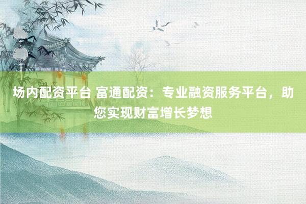 场内配资平台 富通配资：专业融资服务平台，助您实现财富增长梦想