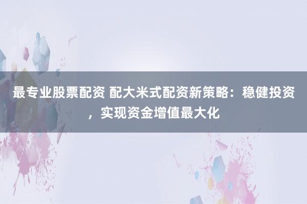 最专业股票配资 配大米式配资新策略：稳健投资，实现资金增值最大化
