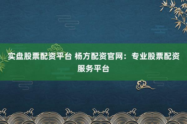 实盘股票配资平台 杨方配资官网：专业股票配资服务平台
