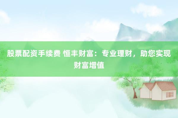 股票配资手续费 恒丰财富：专业理财，助您实现财富增值