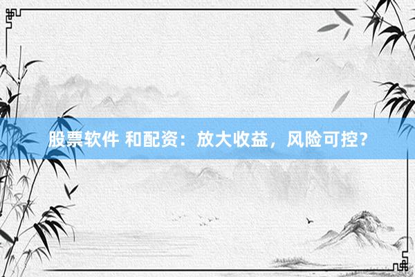 股票软件 和配资：放大收益，风险可控？