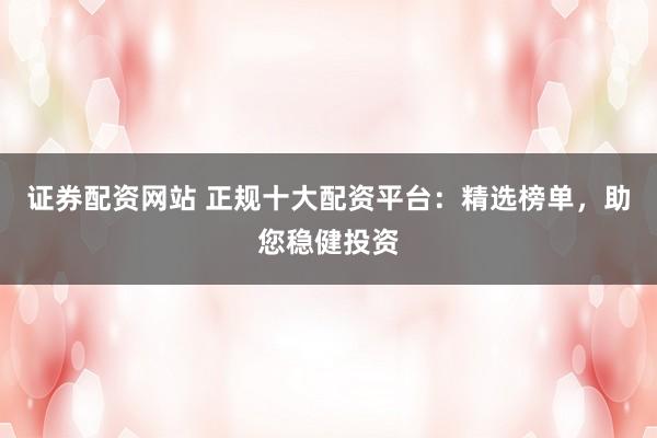 证券配资网站 正规十大配资平台：精选榜单，助您稳健投资