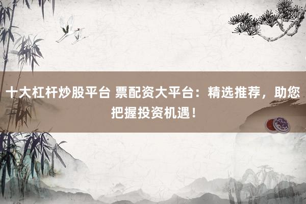 十大杠杆炒股平台 票配资大平台：精选推荐，助您把握投资机遇！