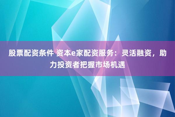 股票配资条件 资本e家配资服务：灵活融资，助力投资者把握市场机遇