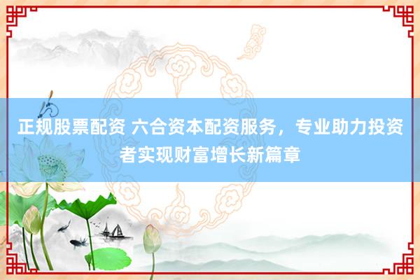 正规股票配资 六合资本配资服务，专业助力投资者实现财富增长新篇章