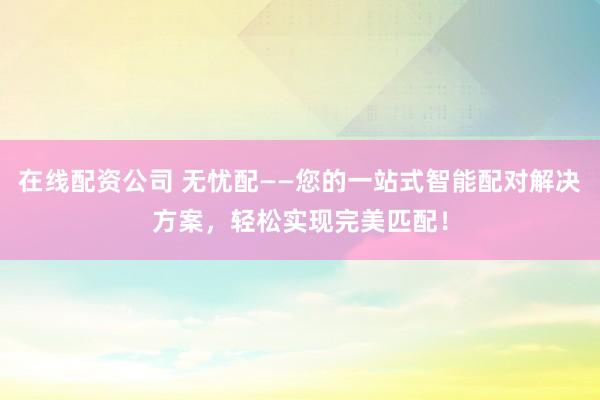 在线配资公司 无忧配——您的一站式智能配对解决方案，轻松实现完美匹配！
