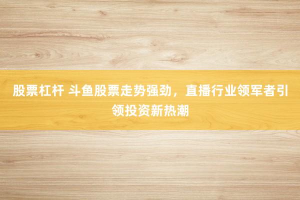 股票杠杆 斗鱼股票走势强劲，直播行业领军者引领投资新热潮