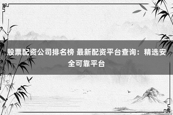 股票配资公司排名榜 最新配资平台查询：精选安全可靠平台