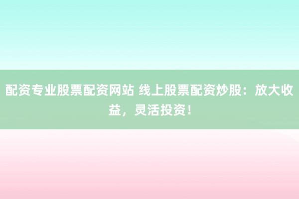 配资专业股票配资网站 线上股票配资炒股：放大收益，灵活投资！