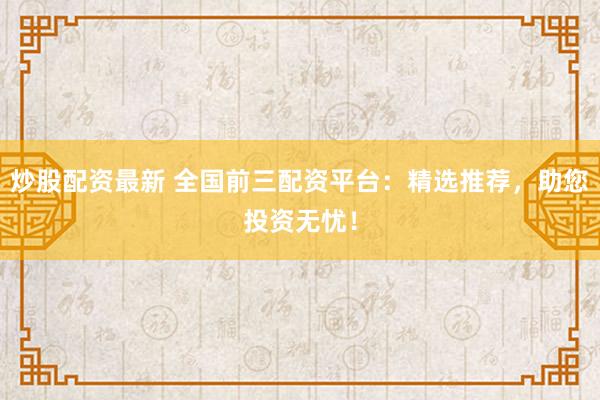 炒股配资最新 全国前三配资平台：精选推荐，助您投资无忧！