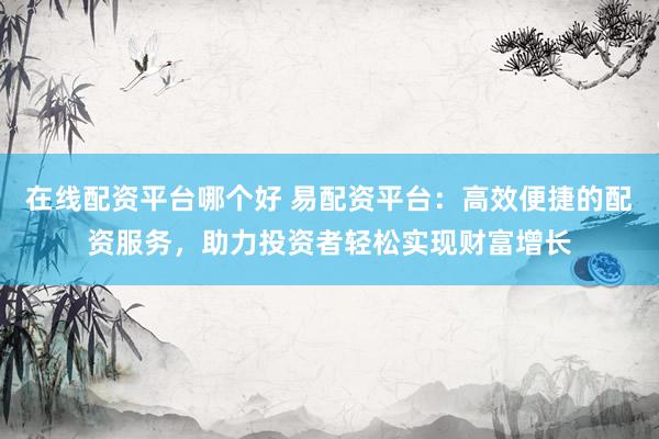 在线配资平台哪个好 易配资平台：高效便捷的配资服务，助力投资者轻松实现财富增长