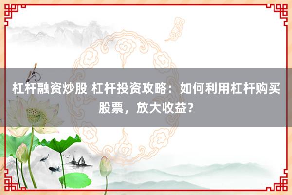 杠杆融资炒股 杠杆投资攻略：如何利用杠杆购买股票，放大收益？