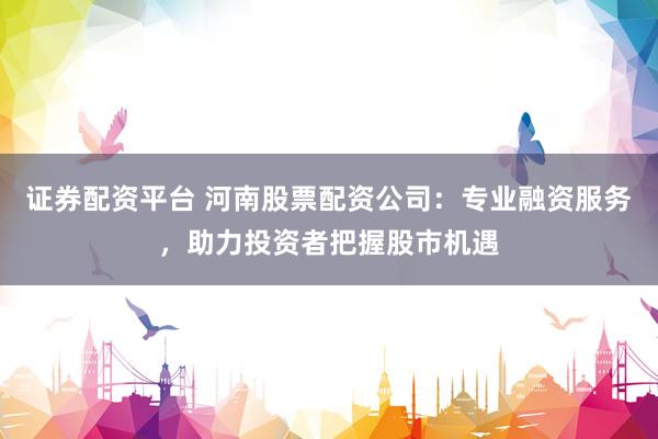 证券配资平台 河南股票配资公司：专业融资服务，助力投资者把握股市机遇