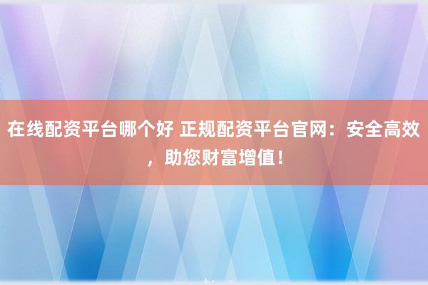 在线配资平台哪个好 正规配资平台官网：安全高效，助您财富增值！
