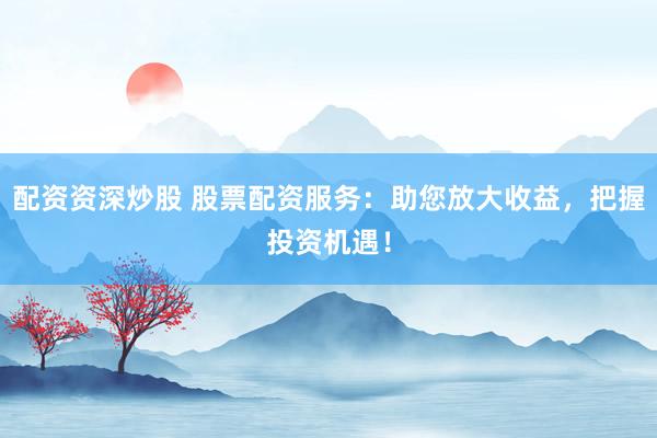 配资资深炒股 股票配资服务：助您放大收益，把握投资机遇！