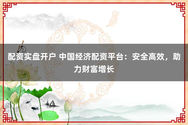 配资实盘开户 中国经济配资平台：安全高效，助力财富增长