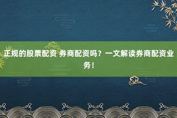 正规的股票配资 券商配资吗？一文解读券商配资业务！